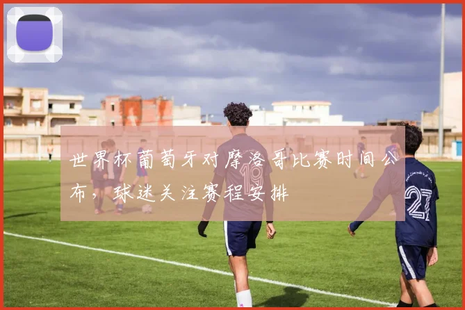 世界杯葡萄牙对摩洛哥比赛时间公布，球迷关注赛程安排
