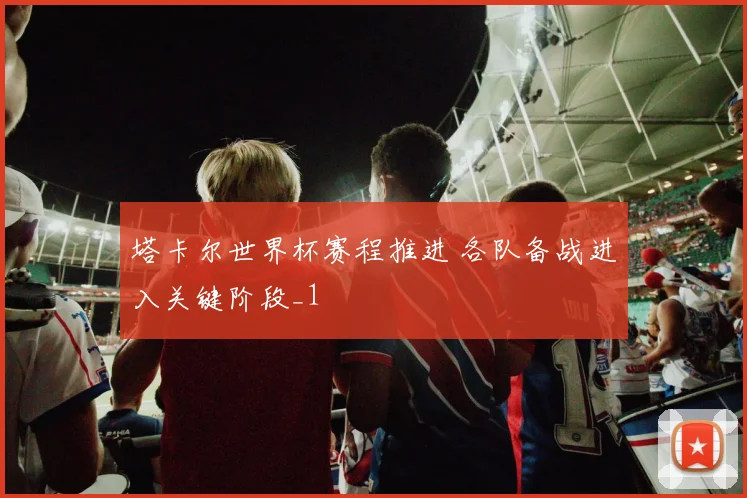 塔卡尔世界杯赛程推进 各队备战进入关键阶段_1