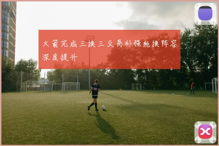 火箭完成三换三交易补强轮换阵容深度提升