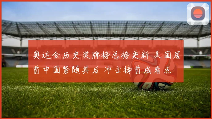 奥运会历史奖牌榜总榜更新 美国居首中国紧随其后 冲击榜首成看点