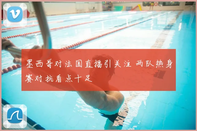 墨西哥对法国直播引关注 两队热身赛对抗看点十足