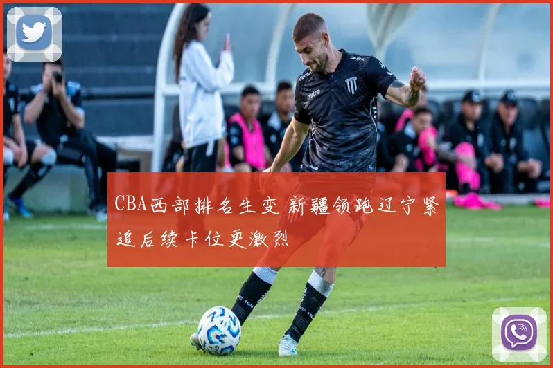 CBA西部排名生变 新疆领跑辽宁紧追后续卡位更激烈
