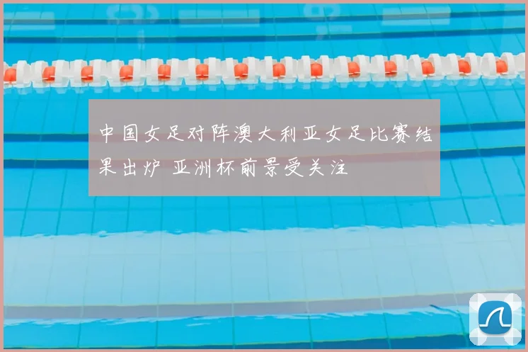 中国女足对阵澳大利亚女足比赛结果出炉 亚洲杯前景受关注