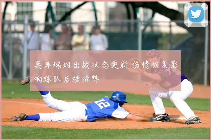 奥库瑞姆出战状态更新 伤情恢复影响球队后续排阵