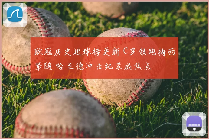 欧冠历史进球榜更新 C罗领跑梅西紧随 哈兰德冲击纪录成焦点