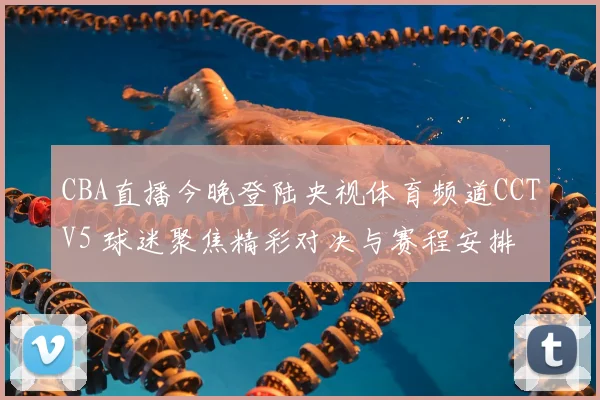 CBA直播今晚登陆央视体育频道CCTV5 球迷聚焦精彩对决与赛程安排