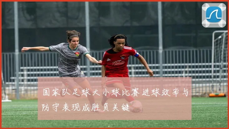 国家队足球大小球比赛进球效率与防守表现成胜负关键
