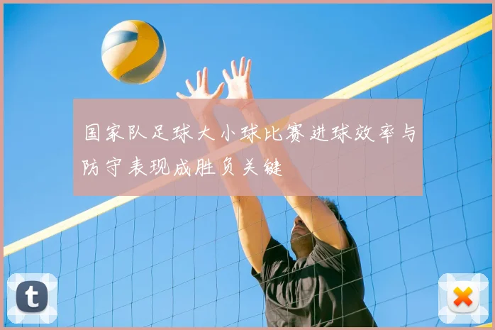 国家队足球大小球比赛进球效率与防守表现成胜负关键