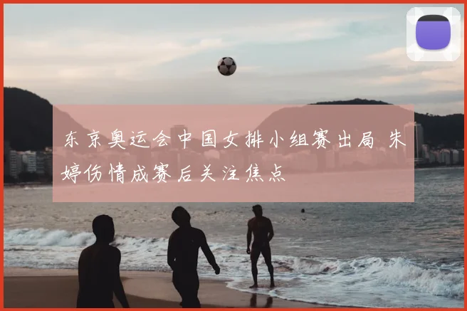 东京奥运会中国女排小组赛出局 朱婷伤情成赛后关注焦点