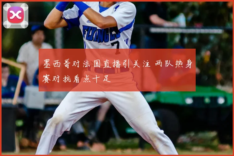 墨西哥对法国直播引关注 两队热身赛对抗看点十足