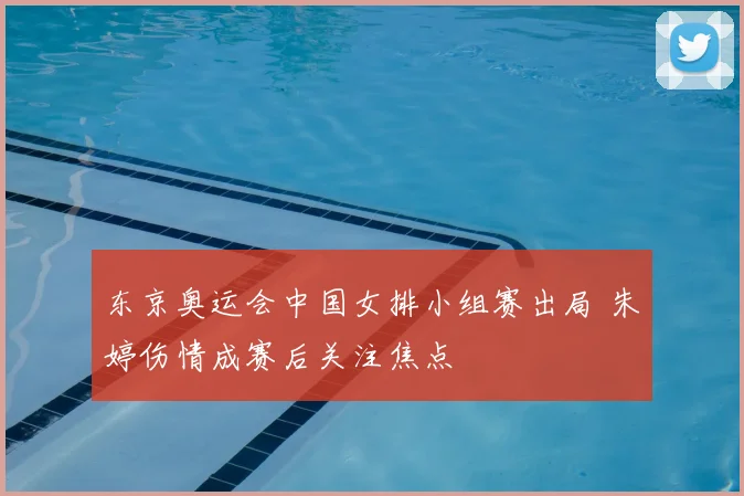 东京奥运会中国女排小组赛出局 朱婷伤情成赛后关注焦点