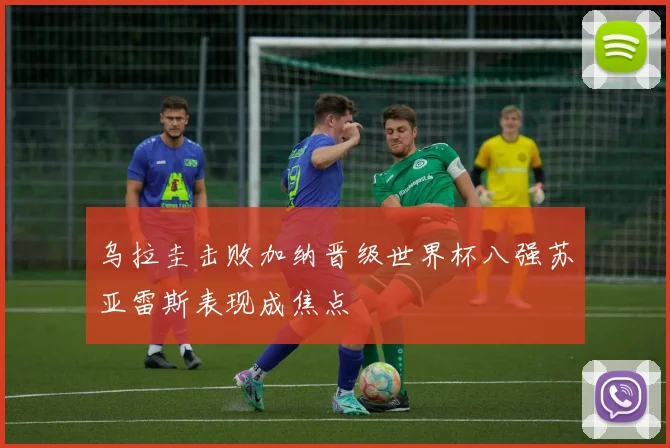 乌拉圭击败加纳晋级世界杯八强苏亚雷斯表现成焦点