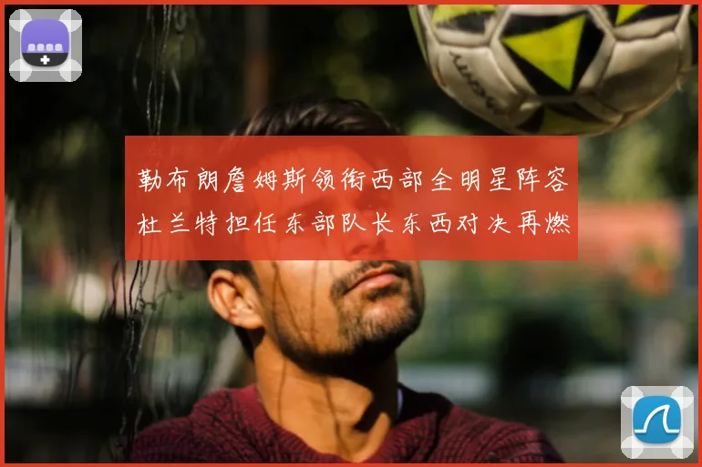 勒布朗詹姆斯领衔西部全明星阵容杜兰特担任东部队长东西对决再燃战火