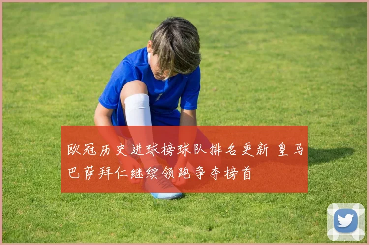 欧冠历史进球榜球队排名更新 皇马巴萨拜仁继续领跑争夺榜首