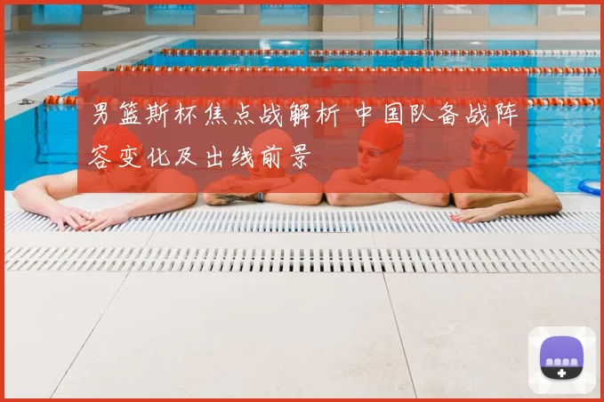 男篮斯杯焦点战解析 中国队备战阵容变化及出线前景