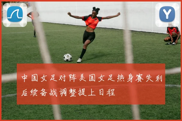 中国女足对阵美国女足热身赛失利后续备战调整提上日程