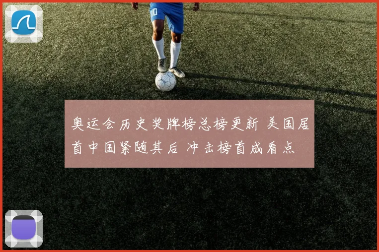 奥运会历史奖牌榜总榜更新 美国居首中国紧随其后 冲击榜首成看点