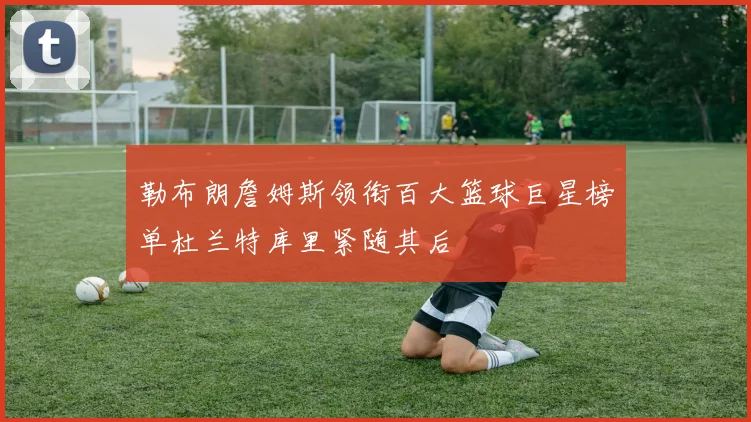 勒布朗詹姆斯领衔百大篮球巨星榜单杜兰特库里紧随其后