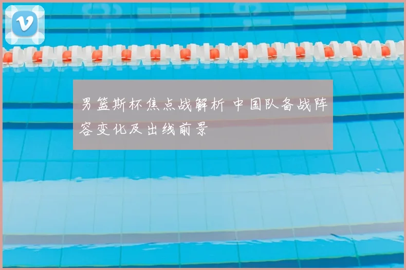 男篮斯杯焦点战解析 中国队备战阵容变化及出线前景