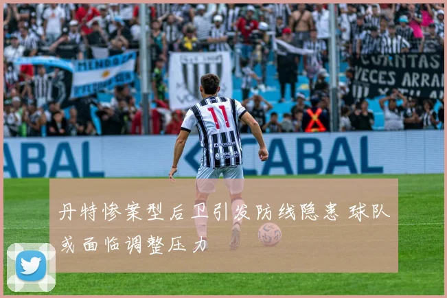 丹特惨案型后卫引发防线隐患 球队或面临调整压力
