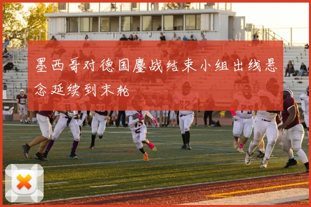 墨西哥对德国鏖战结束小组出线悬念延续到末轮