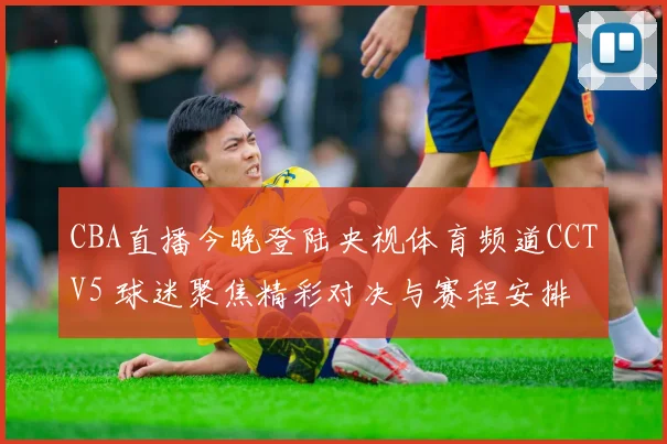 CBA直播今晚登陆央视体育频道CCTV5 球迷聚焦精彩对决与赛程安排