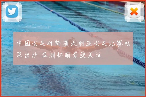 中国女足对阵澳大利亚女足比赛结果出炉 亚洲杯前景受关注