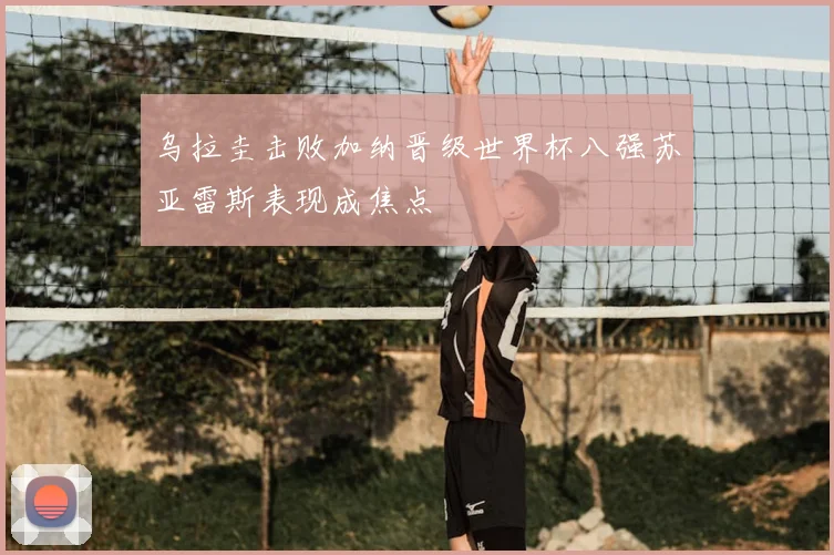 乌拉圭击败加纳晋级世界杯八强苏亚雷斯表现成焦点