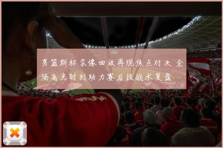 男篮斯杯录像回放再现焦点对决 全场高光时刻助力赛后技战术复盘