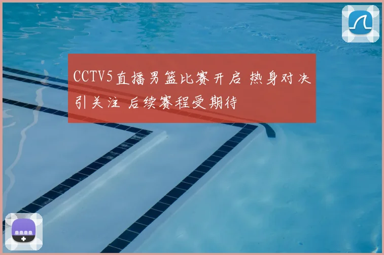 CCTV5直播男篮比赛开启 热身对决引关注 后续赛程受期待