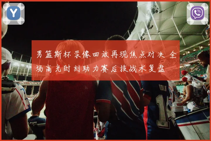 男篮斯杯录像回放再现焦点对决 全场高光时刻助力赛后技战术复盘