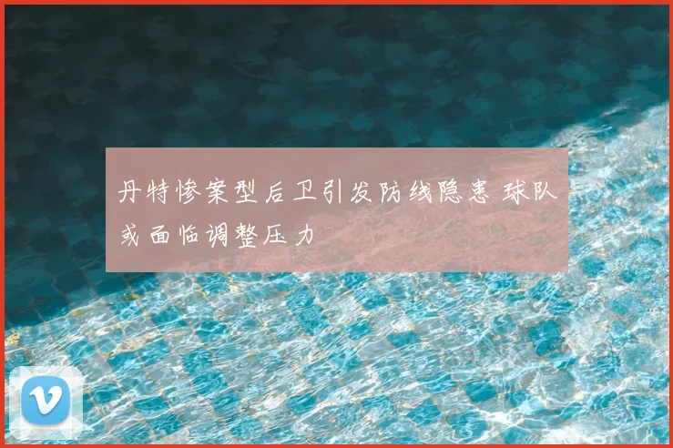 丹特惨案型后卫引发防线隐患 球队或面临调整压力